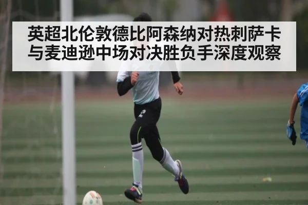 英超北伦敦德比阿森纳对热刺萨卡与麦迪逊中场对决胜负手深度观察