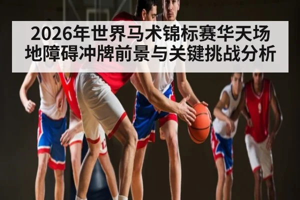 2026年世界马术锦标赛华天场地障碍冲牌前景与关键挑战分析